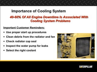 Importance of Cooling System
     40-60% Of All Engine Downtime Is Associated With
                  Cooling System Problems

Important Customer Reminders:
• Use proper start up procedures
• Clean debris from the radiator and fan
• Check radiator cap seal
• Inspect the water pump for leaks
• Select the right coolant
 