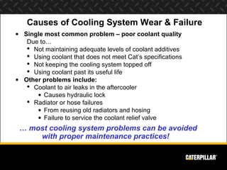 Causes of Cooling System Wear & Failure
• Single most common problem – poor coolant quality
   Due to…
    Not maintaining adequate levels of coolant additives
    Using coolant that does not meet Cat’s specifications
    Not keeping the cooling system topped off
    Using coolant past its useful life
• Other problems include:
    Coolant to air leaks in the aftercooler
      • Causes hydraulic lock
    Radiator or hose failures
      • From reusing old radiators and hosing
      • Failure to service the coolant relief valve
 … most cooling system problems can be avoided
     with proper maintenance practices!
 