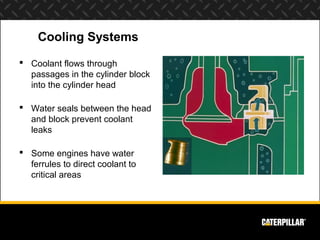 Cooling Systems
 Coolant flows through
  passages in the cylinder block
  into the cylinder head

 Water seals between the head
  and block prevent coolant
  leaks

 Some engines have water
  ferrules to direct coolant to
  critical areas
 