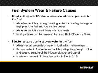 Fuel System Wear & Failure Causes
• Short unit injector life due to excessive abrasive particles in
  the fuel
    Abrasive particles damage sealing surfaces causing leakage of
     high pressure fuel and low engine power
    Abrasive particles are inherent in most fuels
    Most particles can be removed by using High Efficiency filters

• Injector seizure due to excess water in the fuel
    Always small amounts of water in fuel, which is harmless
    Excess water in fuel reduces the lubricating film strength of fuel
      and causes seizure of the injector plunger and barrel
    Maximum amount of allowable water in fuel is 0.1%
 