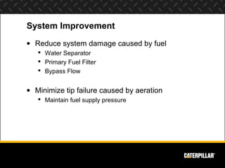 System Improvement
• Reduce system damage caused by fuel
    Water Separator
    Primary Fuel Filter
    Bypass Flow


• Minimize tip failure caused by aeration
    Maintain fuel supply pressure
 