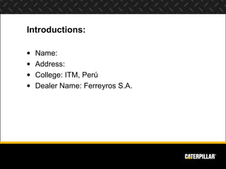 Introductions:

•   Name:
•   Address:
•   College: ITM, Perú
•   Dealer Name: Ferreyros S.A.
 