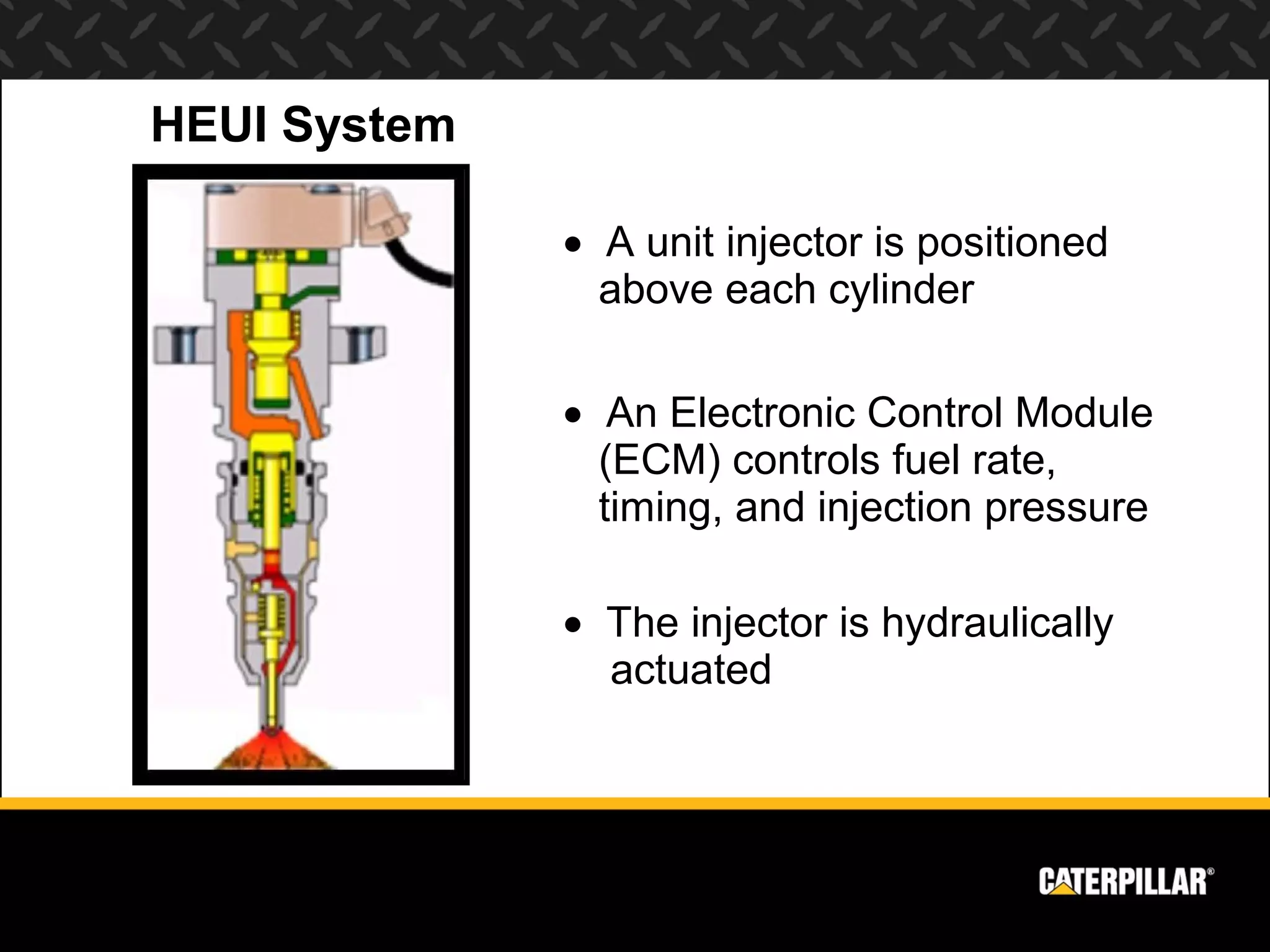 HEUI System

              • A unit injector is positioned
                above each cylinder

              • An Electronic Control Module
                (ECM) controls fuel rate,
                timing, and injection pressure

              • The injector is hydraulically
                actuated
 