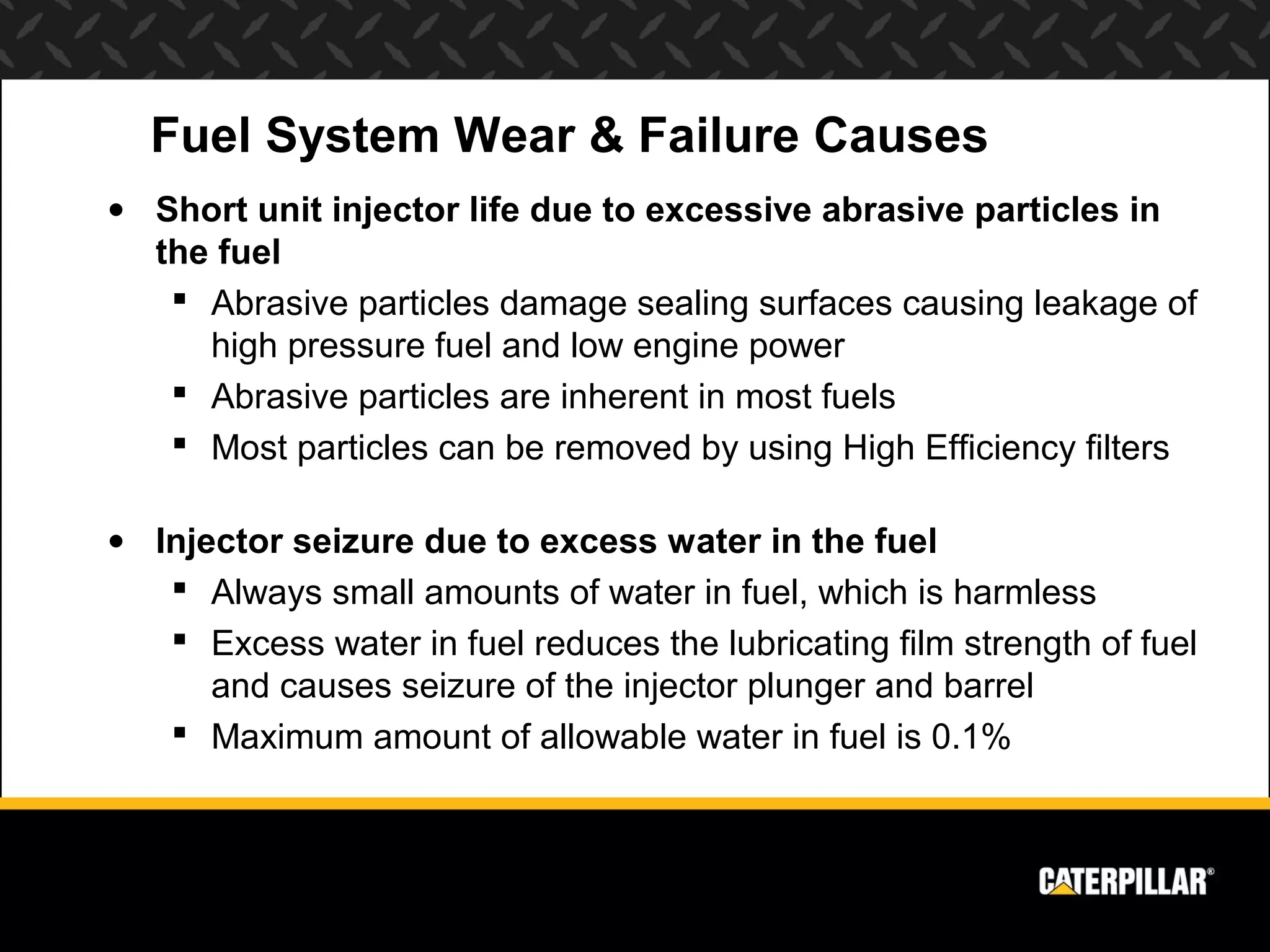 Fuel System Wear & Failure Causes
• Short unit injector life due to excessive abrasive particles in
  the fuel
    Abrasive particles damage sealing surfaces causing leakage of
     high pressure fuel and low engine power
    Abrasive particles are inherent in most fuels
    Most particles can be removed by using High Efficiency filters

• Injector seizure due to excess water in the fuel
    Always small amounts of water in fuel, which is harmless
    Excess water in fuel reduces the lubricating film strength of fuel
      and causes seizure of the injector plunger and barrel
    Maximum amount of allowable water in fuel is 0.1%
 