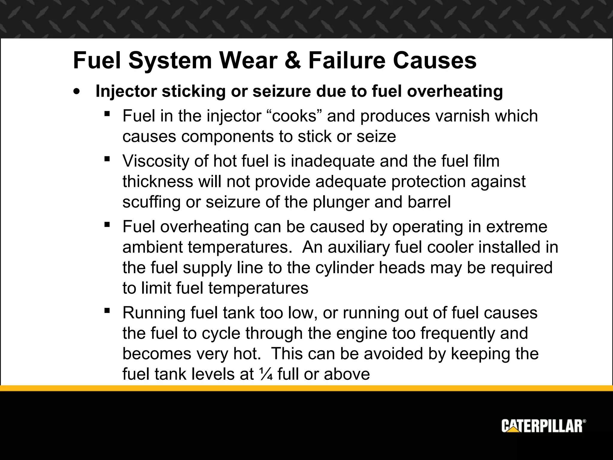 Fuel System Wear & Failure Causes
• Injector sticking or seizure due to fuel overheating
    Fuel in the injector “cooks” and produces varnish which
      causes components to stick or seize
    Viscosity of hot fuel is inadequate and the fuel film
      thickness will not provide adequate protection against
      scuffing or seizure of the plunger and barrel
    Fuel overheating can be caused by operating in extreme
      ambient temperatures. An auxiliary fuel cooler installed in
      the fuel supply line to the cylinder heads may be required
      to limit fuel temperatures
    Running fuel tank too low, or running out of fuel causes
      the fuel to cycle through the engine too frequently and
      becomes very hot. This can be avoided by keeping the
      fuel tank levels at ¼ full or above
 