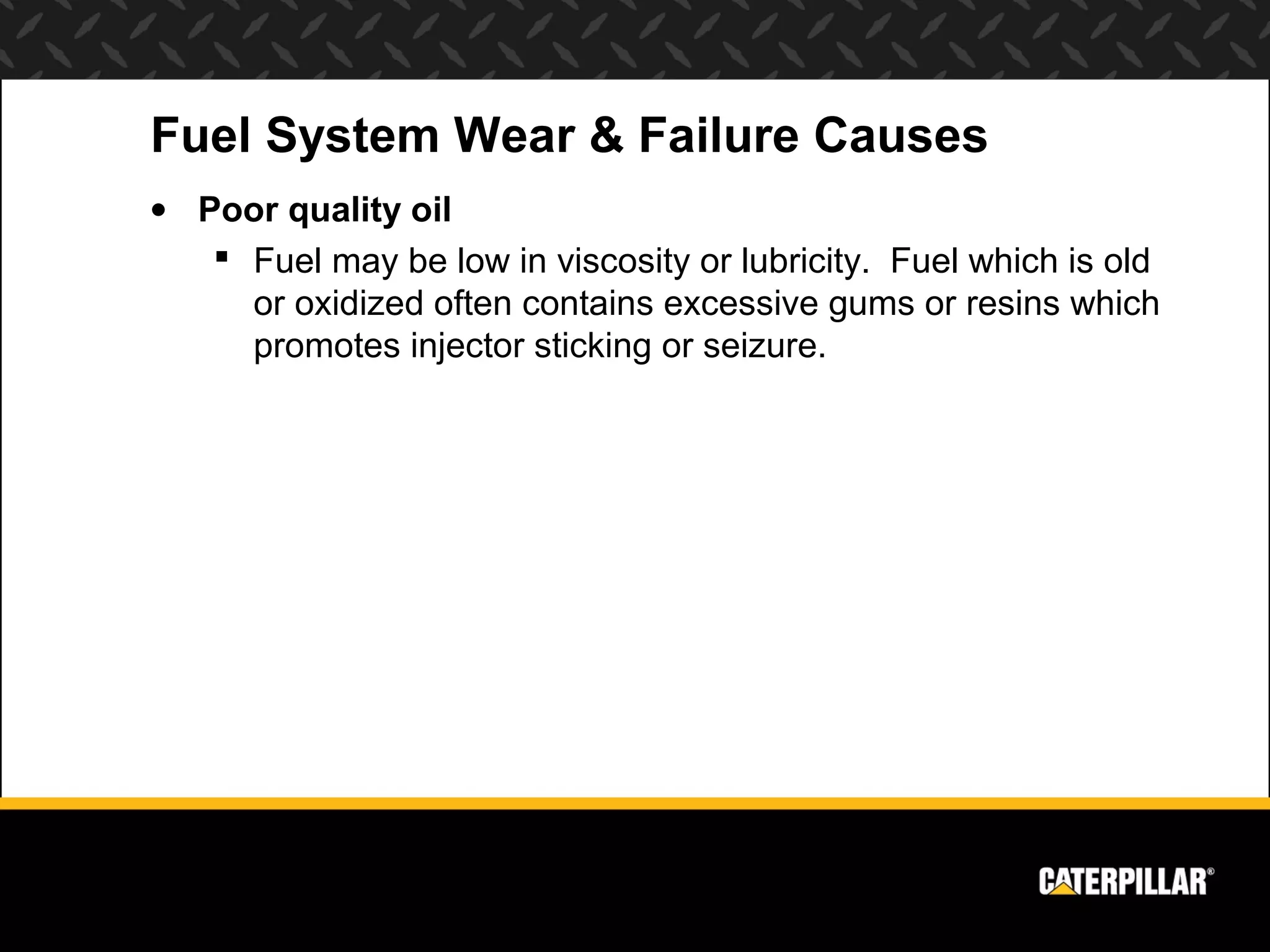 Fuel System Wear & Failure Causes
• Poor quality oil
    Fuel may be low in viscosity or lubricity. Fuel which is old
     or oxidized often contains excessive gums or resins which
     promotes injector sticking or seizure.
 