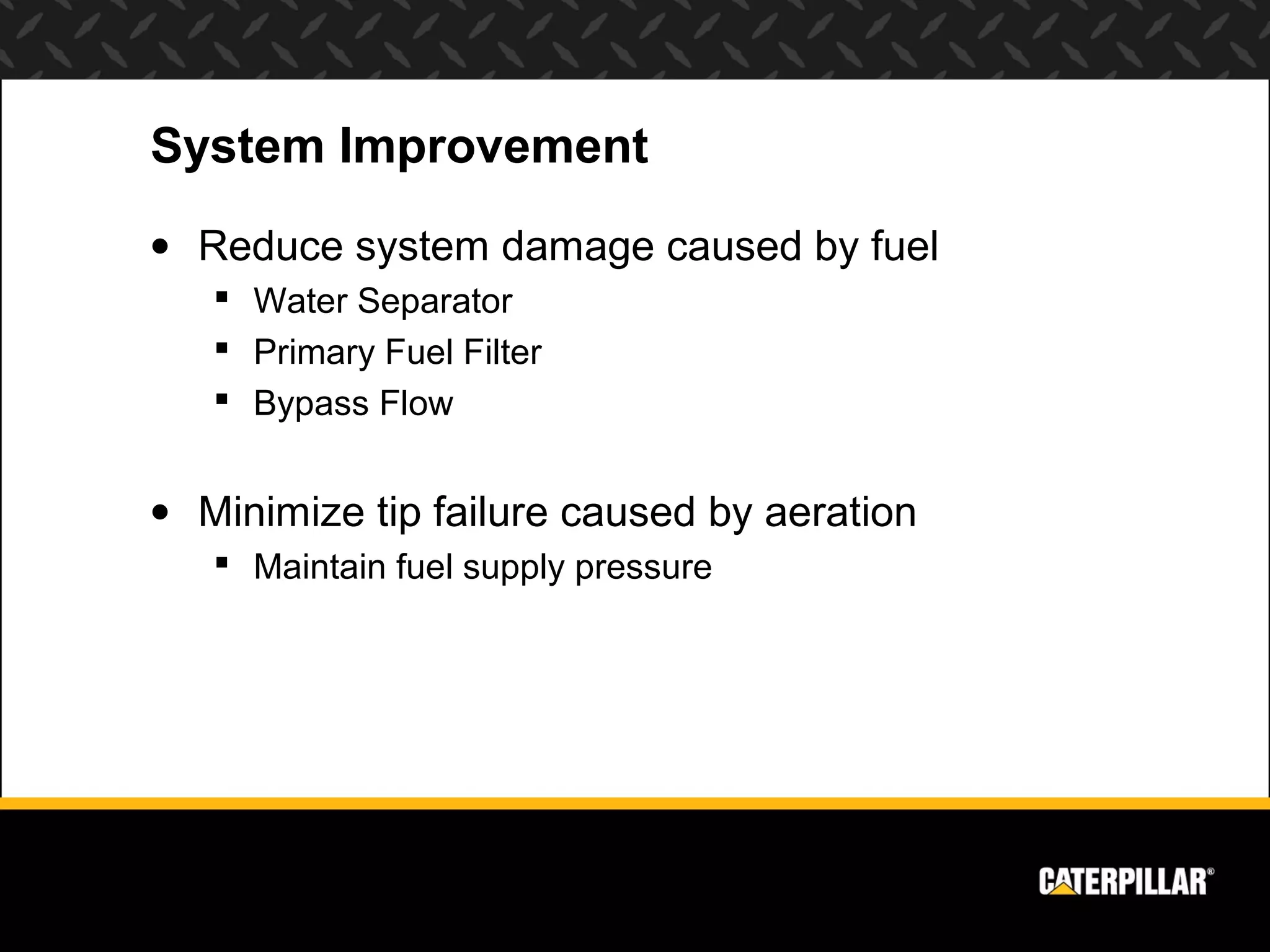 System Improvement
• Reduce system damage caused by fuel
    Water Separator
    Primary Fuel Filter
    Bypass Flow


• Minimize tip failure caused by aeration
    Maintain fuel supply pressure
 