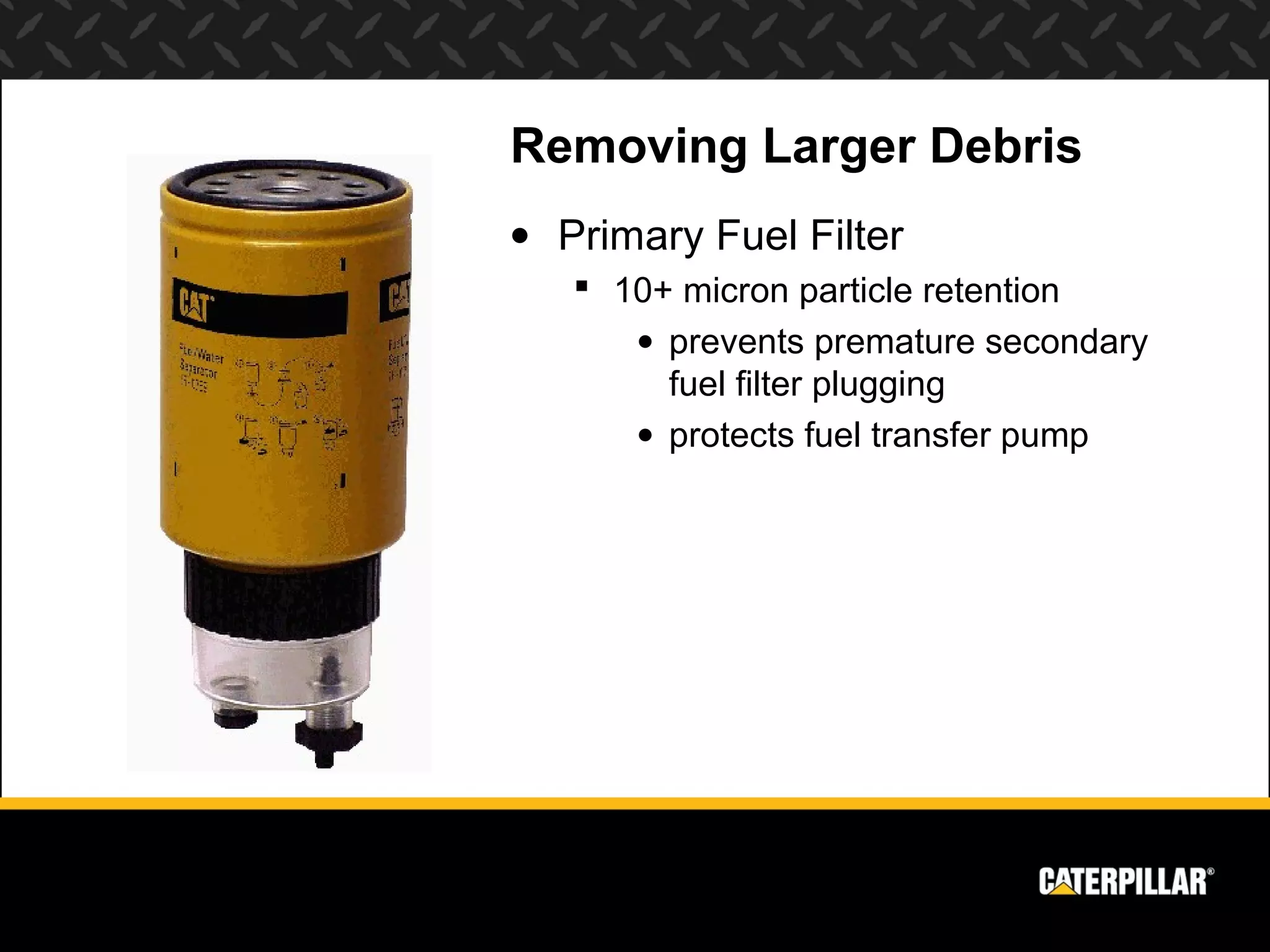 Removing Larger Debris
• Primary Fuel Filter
    10+ micron particle retention
      • prevents premature secondary
        fuel filter plugging
      • protects fuel transfer pump
 