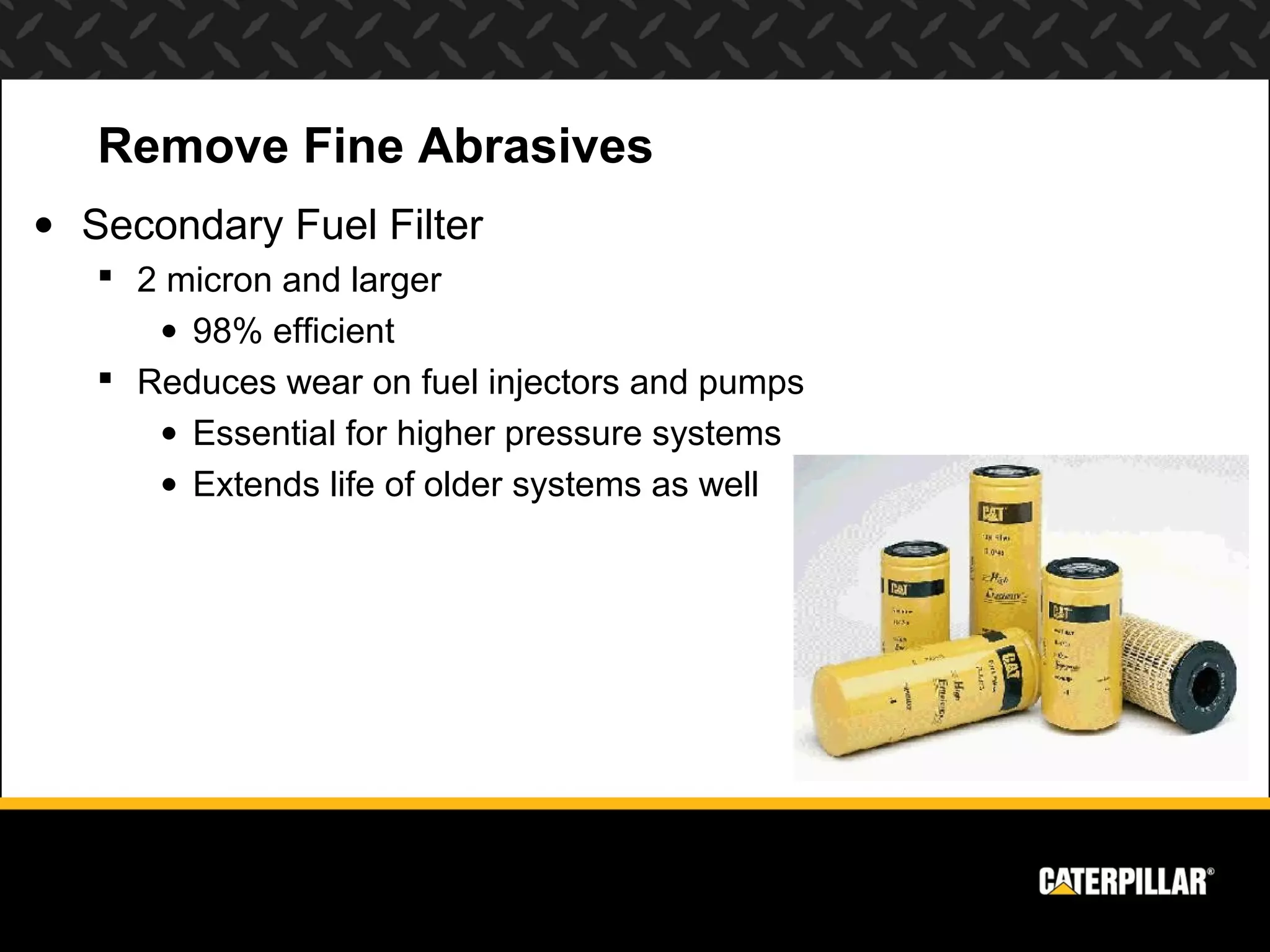 Remove Fine Abrasives
• Secondary Fuel Filter
    2 micron and larger
      • 98% efficient
    Reduces wear on fuel injectors and pumps
      • Essential for higher pressure systems
      • Extends life of older systems as well
 