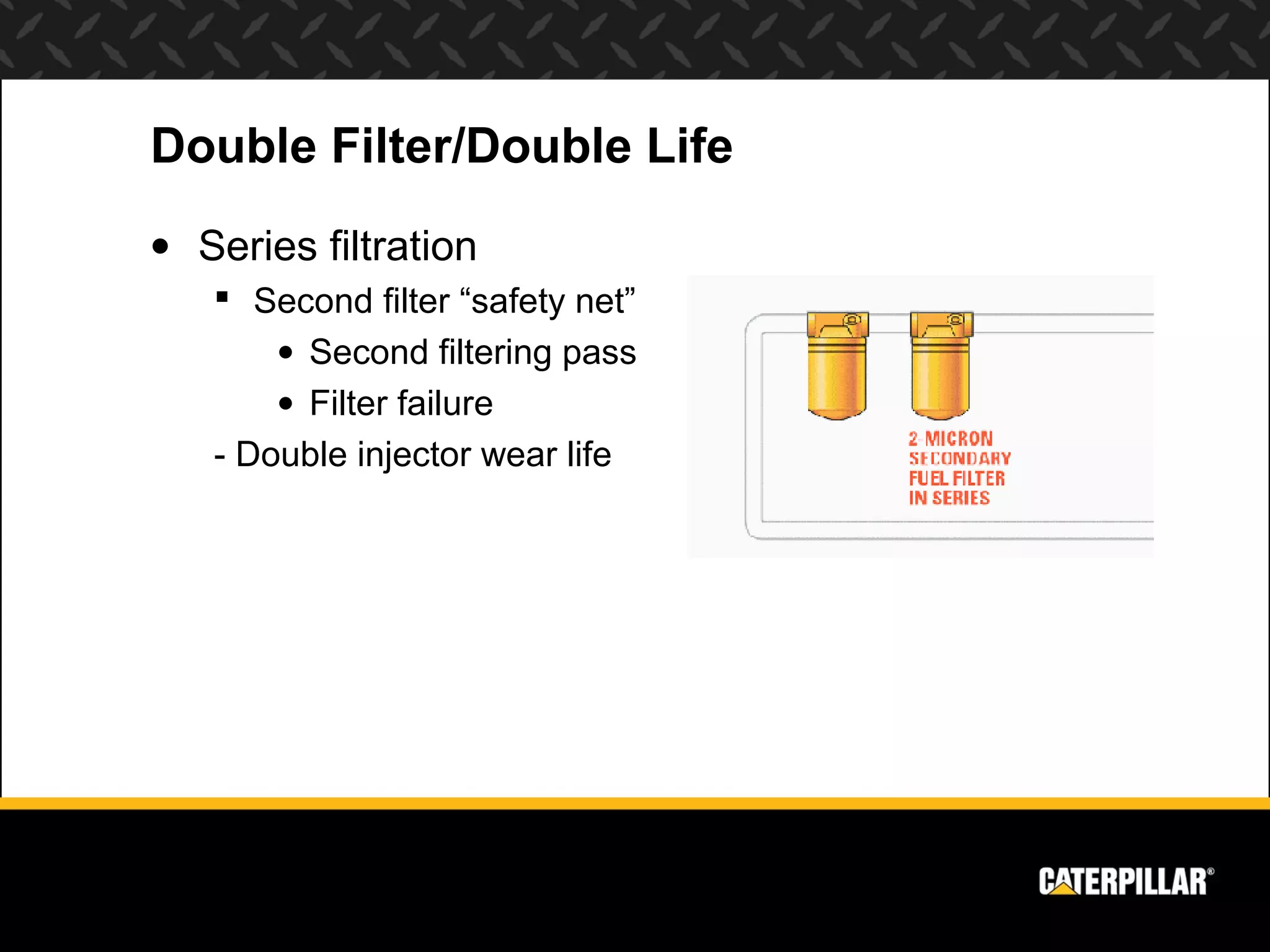 Double Filter/Double Life
• Series filtration
    Second filter “safety net”
       • Second filtering pass
       • Filter failure
   - Double injector wear life
 