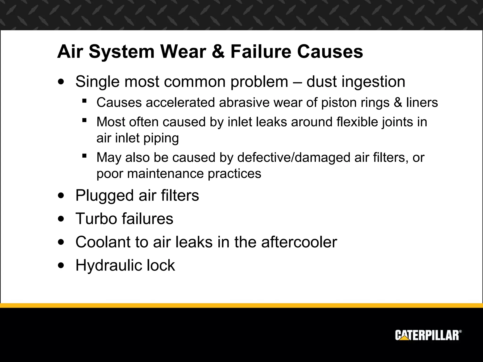 Air System Wear & Failure Causes
• Single most common problem – dust ingestion
     Causes accelerated abrasive wear of piston rings & liners
     Most often caused by inlet leaks around flexible joints in
      air inlet piping
     May also be caused by defective/damaged air filters, or
      poor maintenance practices
•   Plugged air filters
•   Turbo failures
•   Coolant to air leaks in the aftercooler
•   Hydraulic lock
 