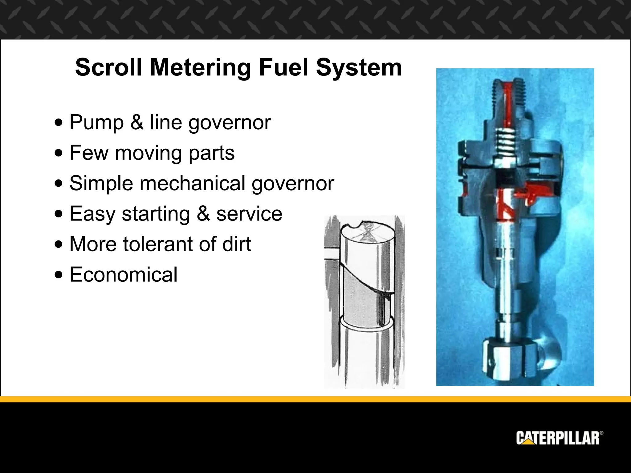Scroll Metering Fuel System

• Pump & line governor
• Few moving parts
• Simple mechanical governor
• Easy starting & service
• More tolerant of dirt
• Economical
 