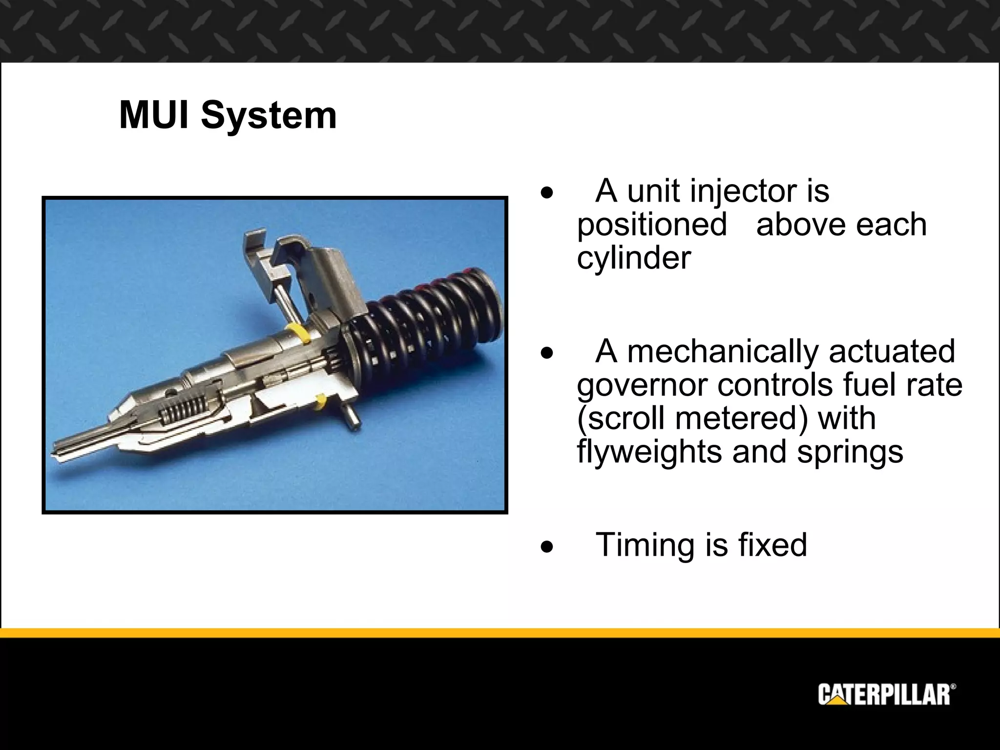 MUI System
             •    A unit injector is
                 positioned above each
                 cylinder

             •     A mechanically actuated
                 governor controls fuel rate
                 (scroll metered) with
                 flyweights and springs

             •    Timing is fixed
 
