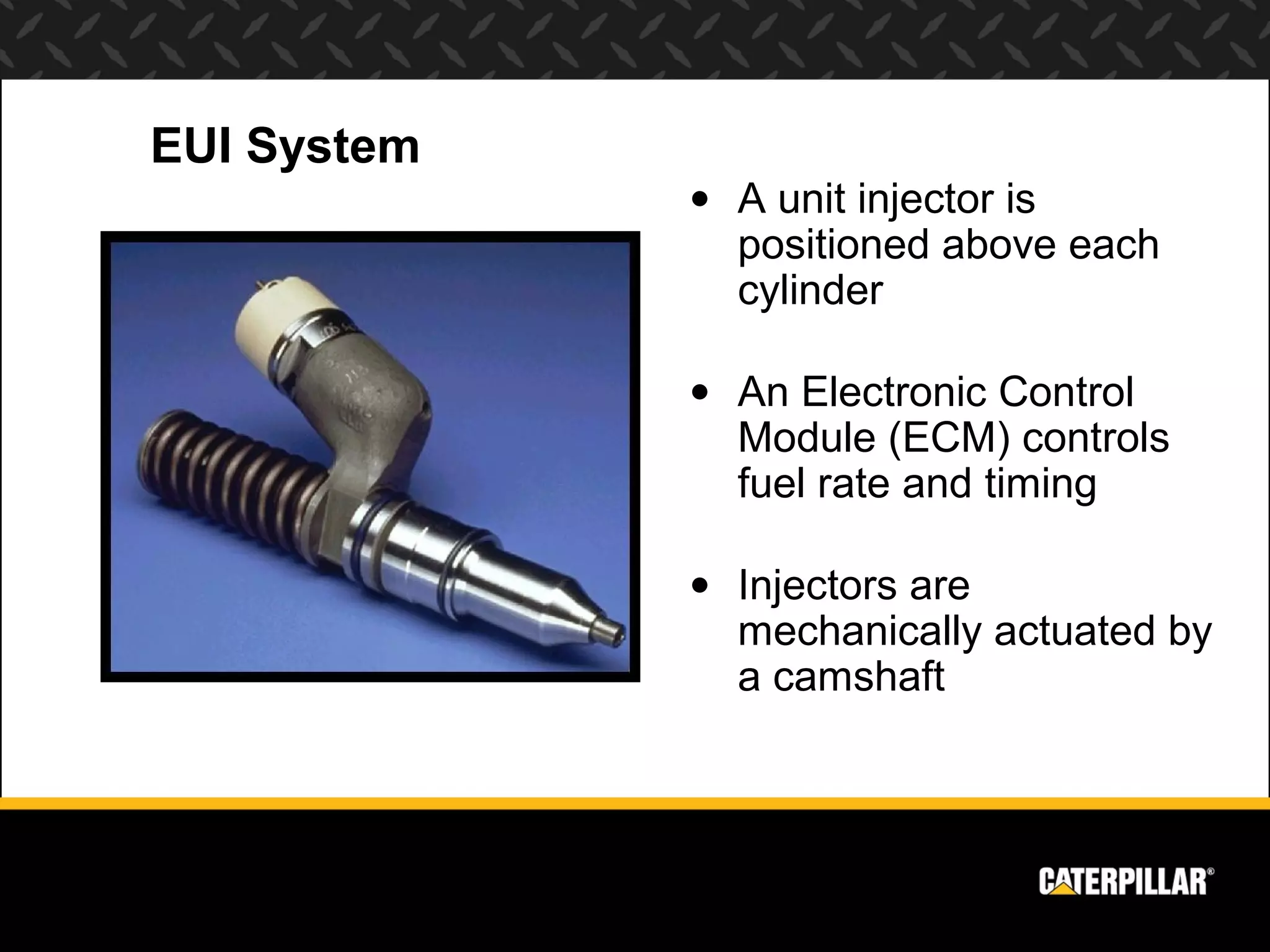 EUI System
             • A unit injector is
               positioned above each
               cylinder

             • An Electronic Control
               Module (ECM) controls
               fuel rate and timing

             • Injectors are
               mechanically actuated by
               a camshaft
 