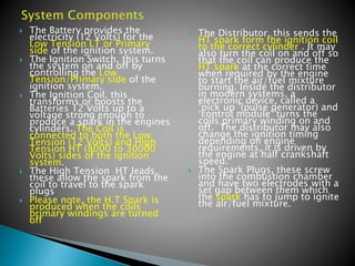  The Battery provides the
electricity (12 Volts) for the
Low Tension LT or Primary
side of the ignition system.
 The Ignition Switch, this turns
the system on and off by
controlling the Low
Tension/Primary side of the
ignition system.
 The Ignition Coil, this
transforms or boosts the
Batteries 12 Volts up to a
voltage strong enough to
produce a spark in the engines
cylinders. The Coil is
connected to both the Low
Tension (12 Volts) and High
Tension HT (8000 to 30000
Volts) sides of the ignition
system.
 The High Tension HT leads,
these allow the spark from the
coil to travel to the spark
plugs
 Please note, the H.T Spark is
produced when the coils
primary windings are turned
off
 The Distributor, this sends the
HT spark form the ignition coil
to the correct cylinder . It may
also turn the coil on and off so
that the coil can produce the
HT spark at the correct time
when required by the engine
to start the air/fuel mixture
burning. Inside the distributor
in modern systems, a
electronic device, called a
‘pick up ’(pulse generator) and
‘control module’ turns the
coils primary winding on and
off. The distributor may also
change the ignition timing
depending on engine
requirements, it is driven by
the engine at half crankshaft
speed.
 The Spark Plugs, these screw
into the combustion chamber
and have two electrodes with a
set gap between them which
the spark has to jump to ignite
the air/fuel mixture.
 