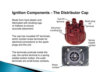 Ignition Components - The Distributor Cap
Made from hard plastic and
fabricated with locating lugs
or hollows to ensure
accurate placement.
The cap has moulded HT terminals,
which contain brass terminals for
electrical connections to the spark
plugs and the coil.
The terminals protrude inside the
cap, the centre terminal is a spring
loaded carbon button, the outer
terminals are small brass contacts.
Spark plug
HT
terminal
Coil HT
terminal
Brass
contact
Spring
loaded
contact
Securing /
Locating lug
 