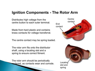 Ignition Components - The Rotor Arm
The rotor arm fits onto the distributor
shaft, using a locating slot and a
spring to ensure correct fitment.
Distributes high voltage from the
centre button to each outer terminal.
The rotor arm should be periodically
replaced, as contacts wear and corrode.
Made from hard plastic and contains
brass contacts for voltage transferral.
End
contact
Centre
contact
Locating
slot and
spring
The centre contact may be spring loaded.
 