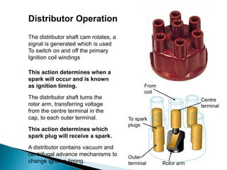 Distributor Operation
The distributor shaft turns the
rotor arm, transferring voltage
from the centre terminal in the
cap, to each outer terminal.
The distributor shaft cam rotates, a
signal is generated which is used
To switch on and off the primary
Ignition coil windings
A distributor contains vacuum and
centrifugal advance mechanisms to
change ignition timing.
This action determines when a
spark will occur and is known
as ignition timing.
This action determines which
spark plug will receive a spark.
Rotor arm
Outer
terminal
Centre
terminal
From
coil
To spark
plugs
 