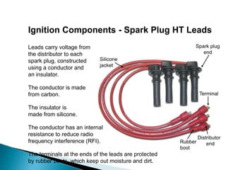 Ignition Components - Spark Plug HT Leads
Leads carry voltage from
the distributor to each
spark plug, constructed
using a conductor and
an insulator.
The conductor is made
from carbon.
The conductor has an internal
resistance to reduce radio
frequency interference (RFI).
The terminals at the ends of the leads are protected
by rubber boots, which keep out moisture and dirt.
Rubber
boot
Terminal
Silicone
jacket
Distributor
end
Spark plug
end
The insulator is
made from silicone.
 
