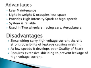  Less Maintenance
 Light in weight & occupies less space
 Provides High Intensity Spark at high speeds
 System is reliable
 Used in Two wheelers, racing cars, Aeroplane’s
Disadvantages
 Since wiring carry high voltage current there is
strong possibility of leakage causing misfiring.
 At low speeds it develops poor Quality of Spark
 Requires extensive shielding to prevent leakage of
high voltage current.
 
