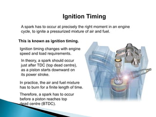 Ignition Timing
A spark has to occur at precisely the right moment in an engine
cycle, to ignite a pressurized mixture of air and fuel.
In theory, a spark should occur
just after TDC (top dead centre),
as a piston starts downward on
its power stroke.
Therefore, a spark has to occur
before a piston reaches top
dead centre (BTDC).
In practice, the air and fuel mixture
has to burn for a finite length of time.
This is known as ignition timing.
Ignition timing changes with engine
speed and load requirements.
 