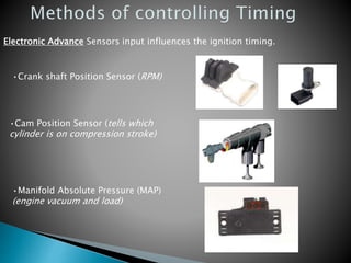 Electronic Advance Sensors input influences the ignition timing.
•Crank shaft Position Sensor (RPM)
•Cam Position Sensor (tells which
cylinder is on compression stroke)
•Manifold Absolute Pressure (MAP)
(engine vacuum and load)
 