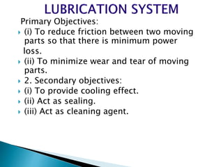 Primary Objectives:
 (i) To reduce friction between two moving
parts so that there is minimum power
loss.
 (ii) To minimize wear and tear of moving
parts.
 2. Secondary objectives:
 (i) To provide cooling effect.
 (ii) Act as sealing.
 (iii) Act as cleaning agent.
 