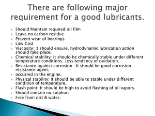  Should Maintain required oil film
 Leave no carbon residue
 Prevent wear of bearings
 Low Cost
 Viscosity: It should ensure, hydrodynamic lubrication action
should take place.
 Chemical stability: It should be chemically stable under different
temperature conditions. Less tendency of oxidation.
 Resistance against corrosion : It should be good corrosion
resistance agent.
 occurred in the engine.
 Physical stability: It should be able to stable under different
condition of temperature.
 Flash point: It should be high to avoid flashing of oil vapors.
 Should contain no sulphur.
 Free from dirt & water.
 