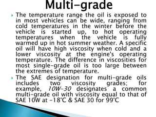 Multi-grade
 The temperature range the oil is exposed to
in most vehicles can be wide, ranging from
cold temperatures in the winter before the
vehicle is started up, to hot operating
temperatures when the vehicle is fully
warmed up in hot summer weather. A specific
oil will have high viscosity when cold and a
lower viscosity at the engine's operating
temperature. The difference in viscosities for
most single-grade oil is too large between
the extremes of temperature.
 The SAE designation for multi-grade oils
includes two viscosity grades; for
example, 10W-30 designates a common
multi-grade oil with viscosity equal to that of
SAE 10W at -18°C & SAE 30 for 99°C
 