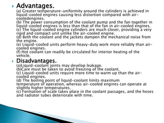  Advantages.
(a) Greater temperature-uniformity around the cylinders is achieved in
liquid-cooled engines causing less distortion compared with air-
cooledengines.
(b) The power consumption of the coolant pump and the fan together in
liquid-cooled engines is less than that of the fan in air-cooled engines.
(c) The liquid-cooled engine cylinders are much closer, providing a very
rigid and compact unit unlike the air-cooled engine.
(d) Both the coolant and the jackets dampen the mechanical noise from
the engine.
(e) Liquid-cooled units perform heavy-duty work more reliably than air-
cooled engines.
(f) Hot coolant can readily be circulated for interior heating of the
vehicle.
 Disadvantages.
(a)Liquid-coolant joints may develop leakage.
(b)Care must be taken to avoid freezing of the coolant.
(c) Liquid-cooled units require more time to warm up than the air-
cooled engines.
(d) The boiling point of liquid-coolant limits maximum
temperature of operation, whereas air-cooled engines can operate at
slightly higher temperatures.
(c) Formation of scale takes place in the coolant passages, and the hoses
and radiator tubes deteriorate with time.
 