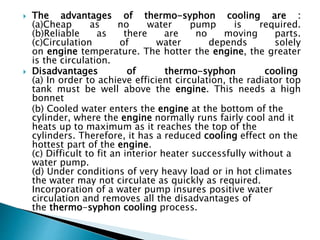  The advantages of thermo-syphon cooling are :
(a)Cheap as no water pump is required.
(b)Reliable as there are no moving parts.
(c)Circulation of water depends solely
on engine temperature. The hotter the engine, the greater
is the circulation.
 Disadvantages of thermo-syphon cooling
(a) In order to achieve efficient circulation, the radiator top
tank must be well above the engine. This needs a high
bonnet
(b) Cooled water enters the engine at the bottom of the
cylinder, where the engine normally runs fairly cool and it
heats up to maximum as it reaches the top of the
cylinders. Therefore, it has a reduced cooling effect on the
hottest part of the engine.
(c) Difficult to fit an interior heater successfully without a
water pump.
(d) Under conditions of very heavy load or in hot climates
the water may not circulate as quickly as required.
Incorporation of a water pump insures positive water
circulation and removes all the disadvantages of
the thermo-syphon cooling process.
 