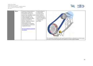 Salford City College 
Eccles Sixth Form Centre 
BTEC Extended Diploma in GAMES DESIGN 
Unit 73: Sound For Computer Games 
IG2 Task 1 
11 
Physics Computer animation physics or 
game physics involves the 
introduction of the laws of 
phys ics into a simulation or game 
engine, particularly in 3D 
computer graphics, for the 
purpose of making the effects 
appear more real to the 
obs erver. Typically, simulation 
phys ics is only a close 
approximation to real physics, 
and computation is performed 
us ing discrete values. 
http://en.wikipedia.org/wiki/Ga 
me_physics 
In games physics is 
usually used to 
emulate real life 
phys ics. While in 
some games this i s 
used as a gimmick in 
others it is used as an 
integral part of 
gameplay. 
The above gam, Armadillo Run, was a game based entirely on using physics to achieve a goal. 
The phsics in this had to be perfect and intuitive as to make the game playable. 
 