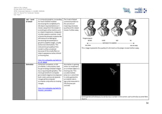 Salford City College 
Eccles Sixth Form Centre 
BTEC Extended Diploma in GAMES DESIGN 
Unit 73: Sound For Computer Games 
IG2 Task 1 
14 
LoD – Level 
of Detail 
In computer graphics, accounting 
for level of detail involves 
decreasing the complexity of a 
3D object representation as i t 
moves away from the viewer or 
according to other metrics such 
as object importance, viewpoint-relative 
speed or position. Level 
of deta il techniques increases the 
efficiency of rendering by 
decreasing the workload on 
graphics pipeline stages, usually 
vertex transformations. The 
reduced vi sual quality of the 
model is often unnoticed 
because of the small effect on 
object appearance when distant 
or moving fast. 
http://en.wikipedia.org/wiki/Lev 
el_of_detail 
The level of detail 
commonly refers to 
the practice of 
lowering a textures 
quality as the viewer 
moves further away. 
Thi s image represents the quality of a 3d mesh as the player moves further away. 
Animation Computer animation, or CGI 
animation, is the process used 
for generating animated images 
by us ing computer graphics. The 
more general term computer-generated 
imagery encompasses 
both s tatic scenes and dynamic 
images while computer 
animation only refers to moving 
images. 
http://en.wikipedia.org/wiki/Co 
mputer_animation 
Animation in gaming 
refers to movement, 
an animate object is a 
moving one. This 
usually involves 
phys ics o some kind. 
In video games the 
animation rate is 
typically measured in 
FPS (frames per 
second) 
Some games will allow you to see fps by a number in the corner, such as this fps counter from 
Skyrim. 
 