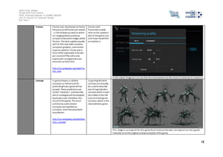 Salford City College 
Eccles Sixth Form Centre 
BTEC Extended Diploma in GAMES DESIGN 
Unit 73: Sound For Computer Games 
IG2 Task 1 
18 
Frames Frame rate, also known as frame 
frequency and frames per second 
, i s the frequency (rate) at which 
an imaging device produces 
unique consecutive images called 
frames. The term applies equally 
wel l to film and video cameras, 
computer graphics, and motion 
capture systems. Frame rate is 
mos t often expressed in frames 
per second (FPS) and is also 
expressed in progressive scan 
monitors as hertz (Hz) 
http://en.wikipedia.org/wiki/Fra 
me_rate 
Frames and 
framerate usually 
refer to the speed at 
which the game runs 
and how smooth the 
animation is. 
In the above image you can see that the livestreamer has the choice of what fps to s tream at. 
Concept In game theory, a solution 
concept is a formal rule for 
predicting how a game will be 
played. These predictions are 
cal led "solutions", and describe 
whi ch strategies will be adopted 
by players and, therefore, the 
result of the game. The most 
commonly used solution 
concepts are equilibrium 
concepts, most famously Nash 
equilibrium. 
http://en.wikipedia.org/wiki/Solu 
tion_concept 
In gaming the term 
concept can actually 
be used to describe 
two things:Solution 
concept which is well 
des cribed in the l eft 
column and A game 
concept, which is the 
idea behind a game. 
Thi s image is concept art for the game Xcom Enemy Unknown. Concept art can be a good 
indicator as to the original concept and plan of the game. 
 