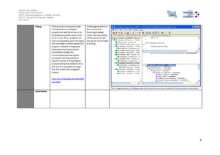 Salford City College 
Eccles Sixth Form Centre 
BTEC Extended Diploma in GAMES DESIGN 
Unit 73: Sound For Computer Games 
IG2 Task 1 
4 
Debug Debug code is computer code 
introduced to a computer 
program to test for errors or to 
help determine the cause of an 
error. It can be as simple as an 
echo command to print the value 
of a variable at certain points of a 
program. Modern integrated 
development environments 
sometimes render this 
unnecessary by allowing the 
placement of s top points at 
specific places in the program, 
and providing the ability to view 
the value of variables through 
the IDE rather than program 
output. 
http://en.wikipedia.org/wiki/Deb 
ug_code 
Debbugging refers to 
the practice of 
Running a debug 
code into the coding 
of the game to test 
the game and remove 
any bugs 
The image above is a debug code which can be run into a code to fix any errors or mistakes. 
Automation 
 