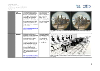 Salford City College 
Eccles Sixth Form Centre 
BTEC Extended Diploma in GAMES DESIGN 
Unit 73: Sound For Computer Games 
IG2 Task 1 
8 
Post 
Processing 
Pos t-processing is commonly 
used in 3D rendering, especially 
for video games. Instead of 
rendering 3D objects directly to 
the di splay, the scene is first 
rendered to a buffer in the 
memory of the video card. Pixel 
shaders are then used to apply 
pos t-processing filters to the 
image buffer before displaying i t 
to the s creen. 
http://en.wikipedia.org/wiki/Vid 
eo_post-processing 
Pos t processing Is the 
process of adding 
objects and code to a 
pre-rendered 3d 
world. This is 
necessary to see the 
impact certain things 
wi l l have on the game 
world as a whole. 
Thi s image is from world of tanks and shows what the world looks like before and after post 
processing. 
Rendering Rendering is the process of 
generating an image from a 2D or 
3D model (or models in what 
col lectively could be called a 
s cene file), by means of 
computer programs. Also, the 
results of such a model can be 
cal led a rendering. A s cene file 
conta ins objects in a s trictly 
defined language or data 
s tructure; it would contain 
geometry, viewpoint, texture, 
l ighting, and shading information 
as a description of the vi rtual 
s cene. 
http://en.wikipedia.org/wiki/Ren 
dering_(computer_graphics) 
Rendering is a way of 
turning lines of code 
and numerical values 
into a vi rtual but 
vi s ible world. This is 
necessary to be able 
to see a game. 
Above i s an image of an unrendered 3d map, currently you can only see the wireframes and 
l ight sources 
 