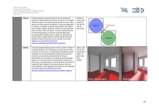 Salford City College 
Eccles Sixth Form Centre 
BTEC Extended Diploma in GAMES DESIGN 
Unit 73: Sound For Computer Games 
IG2 Task 1 
10 
Collision Collision detection typically refers to the computational 
problem of detecting the intersection of two or more objects. 
While the topic is most often associated with its use in video 
games and other physical simulations, it also has applications 
in robotics. In addition to determining whether two objects 
have collided, collision detection systems may also calculate 
time of impact (TOI), and report a contact manifold (the set 
of intersecting points).[1] Collision response deals with 
simulating what happens when a collision is detected (see 
physics engine, ragdoll physics). Solving collision detection 
problems requires extensive use of concepts from linear 
algebra and computational geometry. 
http://en.wikipedia.org/wiki/Collision_detection 
Collision is 
used so that 
models do 
not start to 
clip into 
each other. 
Lighting Computer graphics lighting refers to the simulation of light in 
computer graphics. This simulation can either be extremely 
accurate, as is the case in an application like Radiance which 
attempts to track the energy flow of light interacting with 
materials using radiosity computational techniques. 
Alternatively, the simulation can simply be inspired by light 
physics, as is the case with non-photorealistic rendering. In 
both cases, a shading model is used to describe how surfaces 
respond to light. Between these two extremes, there are 
many different rendering approaches which can be employed 
to achieve almost any desired visual result. 
http://en.wikipedia.org/wiki/Computer_graphics_lighting 
Light is used 
so that the 
environment 
made in a 
game looks 
more 
realistic. 
 