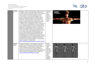 Salford City College 
Eccles Sixth Form Centre 
BTEC Extended Diploma in GAMES DESIGN 
Unit 73: Sound For Computer Games 
IG2 Task 1 
7 
Renderin 
g 
Rendering is the process of generating an image from a 2D or 
3D model (or models in what collectively could be called a 
scene file), by means of computer programs. Also, the results 
of such a model can be called a rendering. A scene file 
contains objects in a strictly defined language or data 
structure; it would contain geometry, viewpoint, texture, 
lighting, and shading information as a description of the 
virtual scene. The data contained in the scene file is then 
passed to a rendering program to be processed and output 
to a digital image or raster graphics image file. The term 
"rendering" may be by analogy with an "artist's rendering" of 
a scene. Though the technical details of rendering methods 
vary, the general challenges to overcome in producing a 2D 
image from a 3D representation stored in a scene file are 
outlined as the graphics pipeline along a rendering device, 
such as a GPU. A GPU is a purpose-built device able to assist 
a CPU in performing complex rendering calculations. If a 
scene is to look relatively realistic and predictable under 
virtual lighting, the rendering software should solve the 
rendering equation. The rendering equation doesn't account 
for all lighting phenomena, but is a general lighting model for 
computer-generated imagery. 'Rendering' is also used to 
describe the process of calculating effects in a video editing 
program to produce final video output. 
http://en.wikipedia.org/wiki/Rendering_(computer_graphics 
) 
Rendering is 
when you 
have a 
finished 
model and 
then you 
render it for 
the final 
model. 
Normal 
Map 
In 3D computer graphics, normal mapping, or "Dot3 bump 
mapping", is a technique used for faking the lighting of 
bumps and dents – an implementation of bump mapping. It 
is used to add details without using more polygons. A 
common use of this technique is to greatly enhance the 
appearance and details of a low polygon model by generating 
a normal map from a high polygon model or height map. 
http://en.wikipedia.org/wiki/Normal_mapping 
Normal 
mapping is 
used to 
create 
lighting for 
bumps and 
dents. This is 
when the 
model is 
being 
created in 
modelling 
software. 
 
