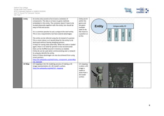Salford City College 
Eccles Sixth Form Centre 
BTEC Extended Diploma in GAMES DESIGN 
Unit 73: Sound For Computer Games 
IG2 Task 1 
8 
Entity An entity only consists of an id and a container of 
components. The idea is to have no game methods 
embedded in the entity. The container doesn't have to be 
located physically together with the entity, but should be 
easy to find and access. 
It is a common practice to use a unique id for each entity. 
This is not a requirement, but have several advantages: 
The entity can be referred using the id instead of a pointer. 
This is more robust, as it would allow for the entity to be 
destroyed without leaving dangling pointers. 
It helps for saving state externally. When the state is loaded 
again, there is no need for pointers to be reconstructed. 
Data can be shuffled around in memory as needed. 
Entity ids can be used when communicating over a network 
to uniquely identify the entity. 
Some of these advantages can also be achieved from using 
smart pointers. 
http://en.wikipedia.org/wiki/Entity_component_system#Ga 
me_example 
Entity are AI 
within the 
game and 
are given 
multiple 
tasks to do 
like move to 
a position or 
to fire. 
UV Map UV mapping is the 3D modeling process of making a 2D 
image representation of a 3D model's surface. 
http://en.wikipedia.org/wiki/UV_mapping 
UV mapping 
is when a 2D 
image is 
made to 
show how a 
3D model 
surface. 
 