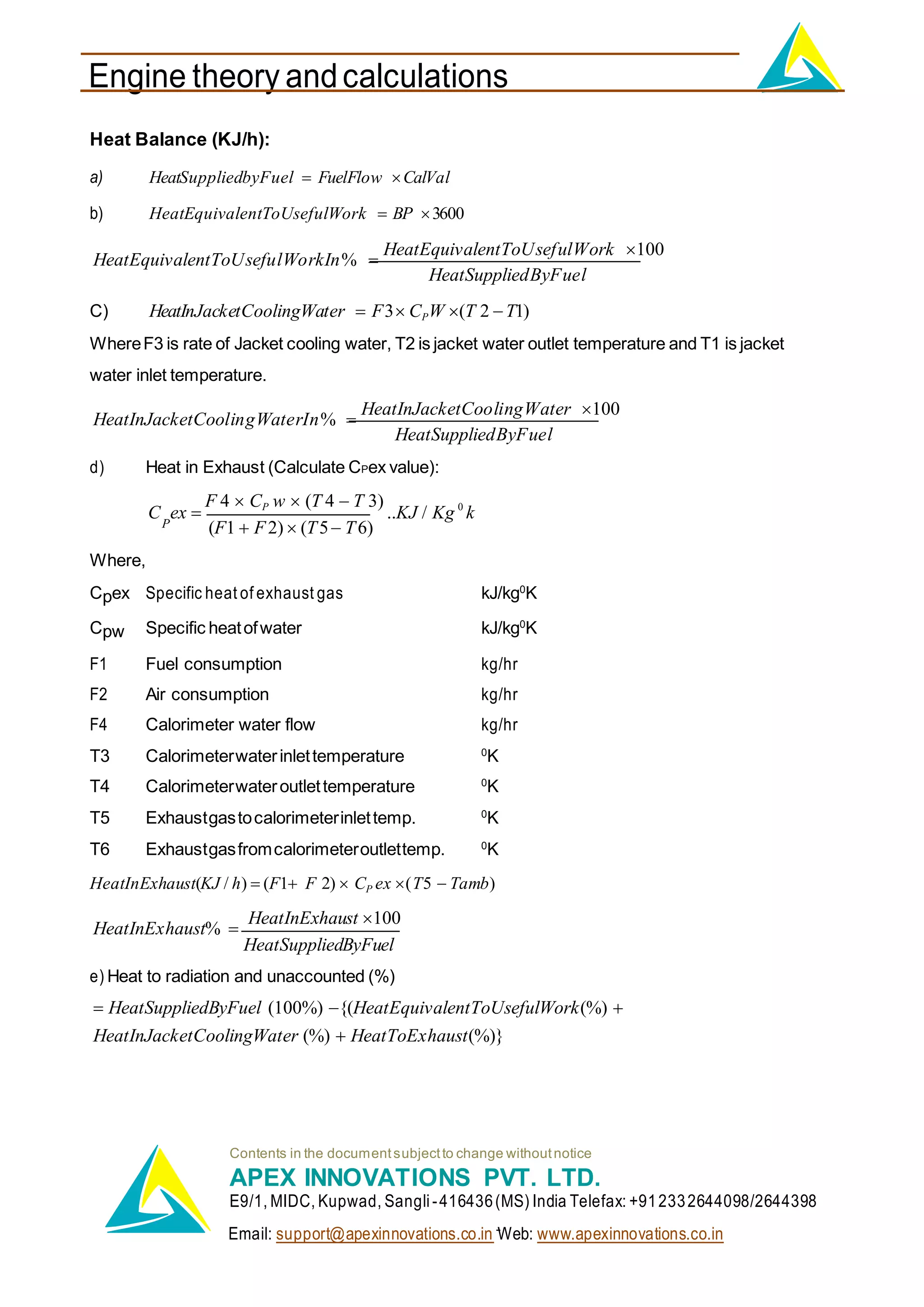 Engine theory andcalculations
Email: support@apexinnovations.co.in Web: www.apexinnovations.co.in
Heat Balance (KJ/h):
a) HeatSuppliedbyFuel  FuelFlow CalVal
b) HeatEquivalentToUsefulWork  BP 3600
HeatEquivalentToUsefulWorkIn% 
HeatEquivalentToUsefulWork 100
HeatSuppliedByFuel
C) HeatInJacketCoolingWater  F3 CPW (T 2 T1)
WhereF3 is rate of Jacket cooling water, T2 is jacket water outlet temperature and T1 is jacket
water inlet temperature.
HeatInJacketCoolingWaterIn% 
HeatInJacketCoolingWater 100
HeatSuppliedByFuel
d) Heat in Exhaust (Calculate CPex value):
C ex 
F 4  CP w  (T 4  T 3)
..KJ / Kg 0
k
P (F1  F2)  (T5 T6)
Where,
Cpex Specific heat of exhaust gas kJ/kg0
K
Cpw Specific heatofwater kJ/kg0
K
F1 Fuel consumption kg/hr
F2 Air consumption kg/hr
F4 Calorimeter water flow kg/hr
T3 Calorimeterwaterinlettemperature 0
K
T4 Calorimeterwateroutlettemperature 0
K
T5 Exhaustgastocalorimeterinlettemp. 0
K
T6 Exhaustgasfromcalorimeteroutlettemp. 0
K
HeatInExhaust(KJ / h)  (F1 F 2)  CP ex (T5  Tamb)
HeatInExhaust% 
HeatInExhaust 100
HeatSuppliedByFuel
e) Heat to radiation and unaccounted (%)
 HeatSuppliedByFuel (100%) {(HeatEquivalentToUsefulWork(%) 
HeatInJacketCoolingWater (%)  HeatToExhaust(%)}
Contents in the documentsubjectto change withoutnotice
APEX INNOVATIONS PVT. LTD.
E9/1, MIDC, Kupwad, Sangli-416436(MS) India Telefax: +912332644098/2644398
 