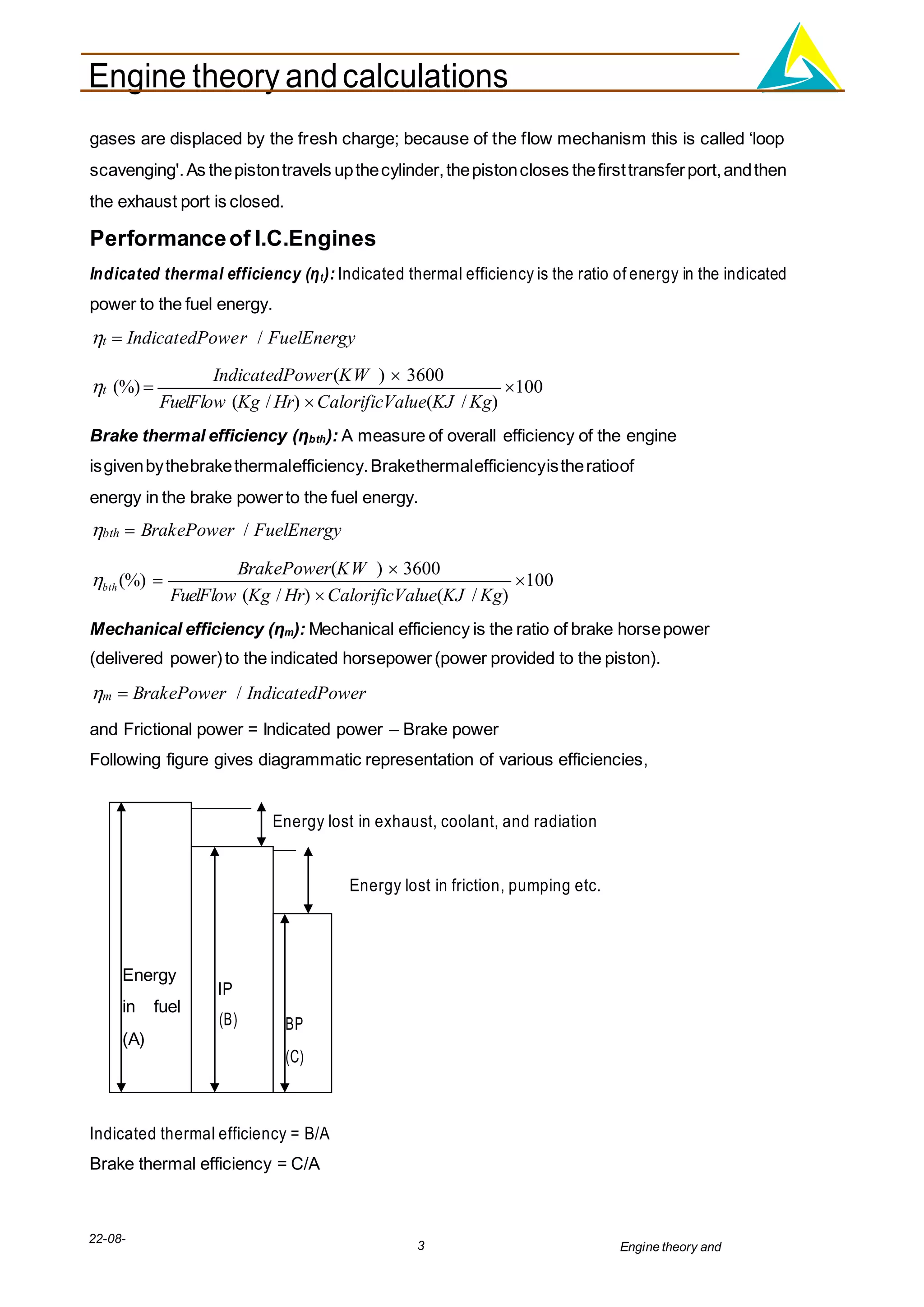 Engine theory andcalculations
22-08-
2012
3 Engine theory and
calculations.docx
BP
(C)
IP
(B)
Energy
in fuel
(A)
gases are displaced by the fresh charge; because of the flow mechanism this is called ‘loop
scavenging'.As thepistontravels upthecylinder,thepistoncloses thefirsttransferport,andthen
the exhaust port is closed.
Performanceof I.C.Engines
Indicated thermal efficiency (ηt): Indicated thermal efficiency is the ratio of energy in the indicated
power to the fuel energy.
t  IndicatedPower / FuelEnergy
t (%) 
IndicatedPower(KW )  3600
FuelFlow (Kg / Hr) CalorificValue(KJ / Kg)
100
Brake thermal efficiency (ηbth): A measure of overall efficiency of the engine
isgivenbythebrakethermalefficiency.Brakethermalefficiencyistheratioof
energy in the brake powerto the fuel energy.
bth  BrakePower / FuelEnergy
bth (%) 
BrakePower(KW )  3600
FuelFlow (Kg / Hr) CalorificValue(KJ / Kg)
100
Mechanical efficiency (ηm): Mechanical efficiency is the ratio of brake horsepower
(delivered power)to the indicated horsepower(power provided to the piston).
m  BrakePower / IndicatedPower
and Frictional power = Indicated power – Brake power
Following figure gives diagrammatic representation of various efficiencies,
Energy lost in exhaust, coolant, and radiation
Energy lost in friction, pumping etc.
Indicated thermal efficiency = B/A
Brake thermal efficiency = C/A
 