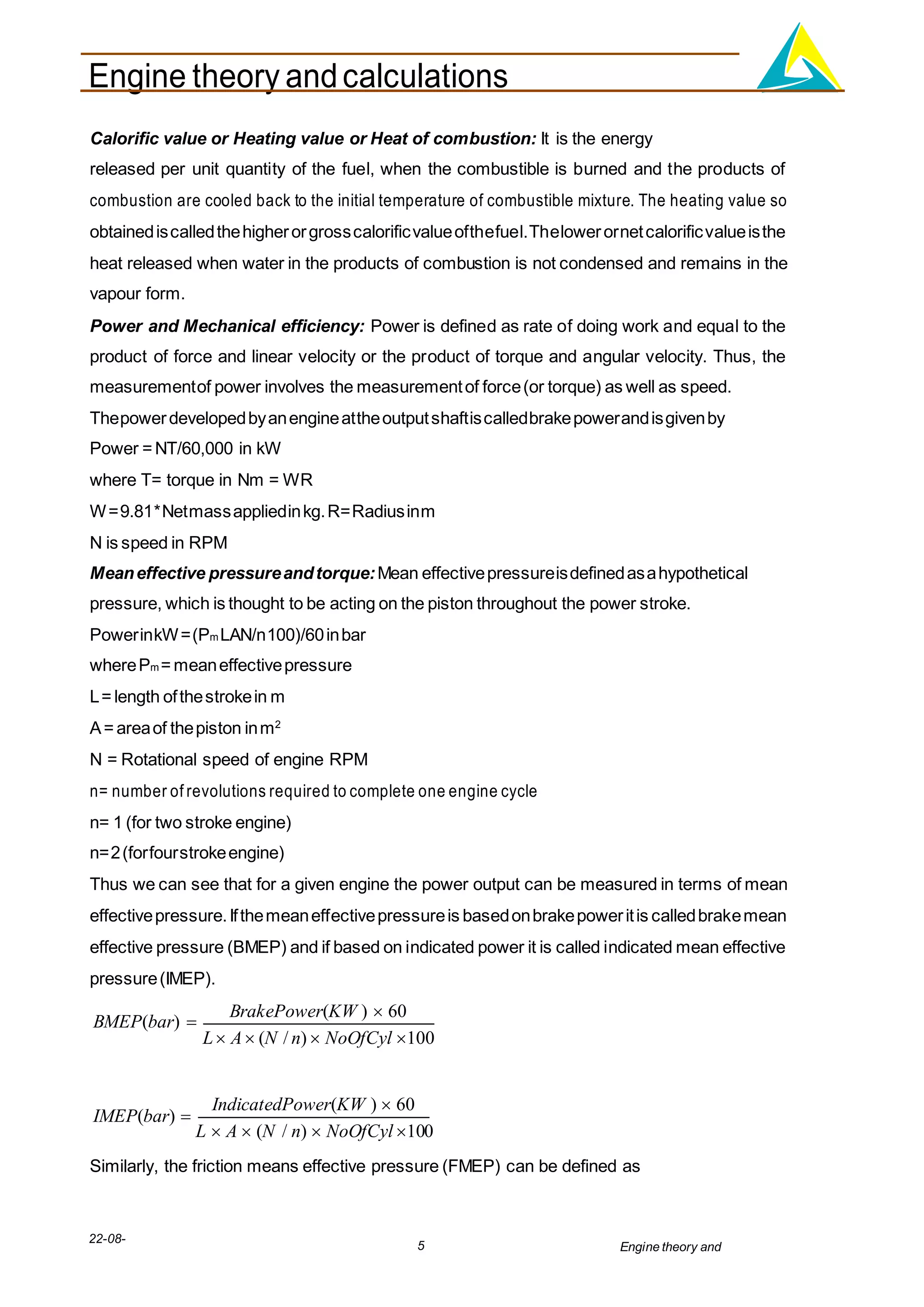 Engine theory andcalculations
22-08-
2012
5 Engine theory and
calculations.docx
Calorific value or Heating value or Heat of combustion: It is the energy
released per unit quantity of the fuel, when the combustible is burned and the products of
combustion are cooled back to the initial temperature of combustible mixture. The heating value so
obtainediscalledthehigherorgrosscalorificvalueofthefuel.Thelowerornetcalorificvalueisthe
heat released when water in the products of combustion is not condensed and remains in the
vapour form.
Power and Mechanical efficiency: Power is defined as rate of doing work and equal to the
product of force and linear velocity or the product of torque and angular velocity. Thus, the
measurementof power involves the measurementof force(or torque) as well as speed.
Thepowerdevelopedbyanengineattheoutputshaftiscalledbrakepowerandisgivenby
Power =NT/60,000 in kW
where T= torque in Nm = WR
W=9.81*Netmassappliedinkg.R=Radiusinm
N is speed in RPM
Meaneffective pressureandtorque:Mean effectivepressureisdefinedasahypothetical
pressure, which is thought to be acting on the piston throughout the power stroke.
PowerinkW=(Pm LAN/n100)/60inbar
wherePm = meaneffectivepressure
L= length ofthestrokein m
A= areaof thepiston inm2
N = Rotational speed of engine RPM
n= number of revolutions required to complete one engine cycle
n= 1 (for two stroke engine)
n=2(forfourstrokeengine)
Thus we can see that for a given engine the power output can be measured in terms of mean
effectivepressure.Ifthemeaneffectivepressureis basedonbrakepoweritis calledbrakemean
effective pressure (BMEP) and if based on indicated power it is called indicated mean effective
pressure(IMEP).
BMEP(bar) 
BrakePower(KW )  60
L A (N / n)  NoOfCyl 100
IMEP(bar) 
IndicatedPower(KW )  60
L  A  (N / n)  NoOfCyl 100
Similarly, the friction means effective pressure (FMEP) can be defined as
 