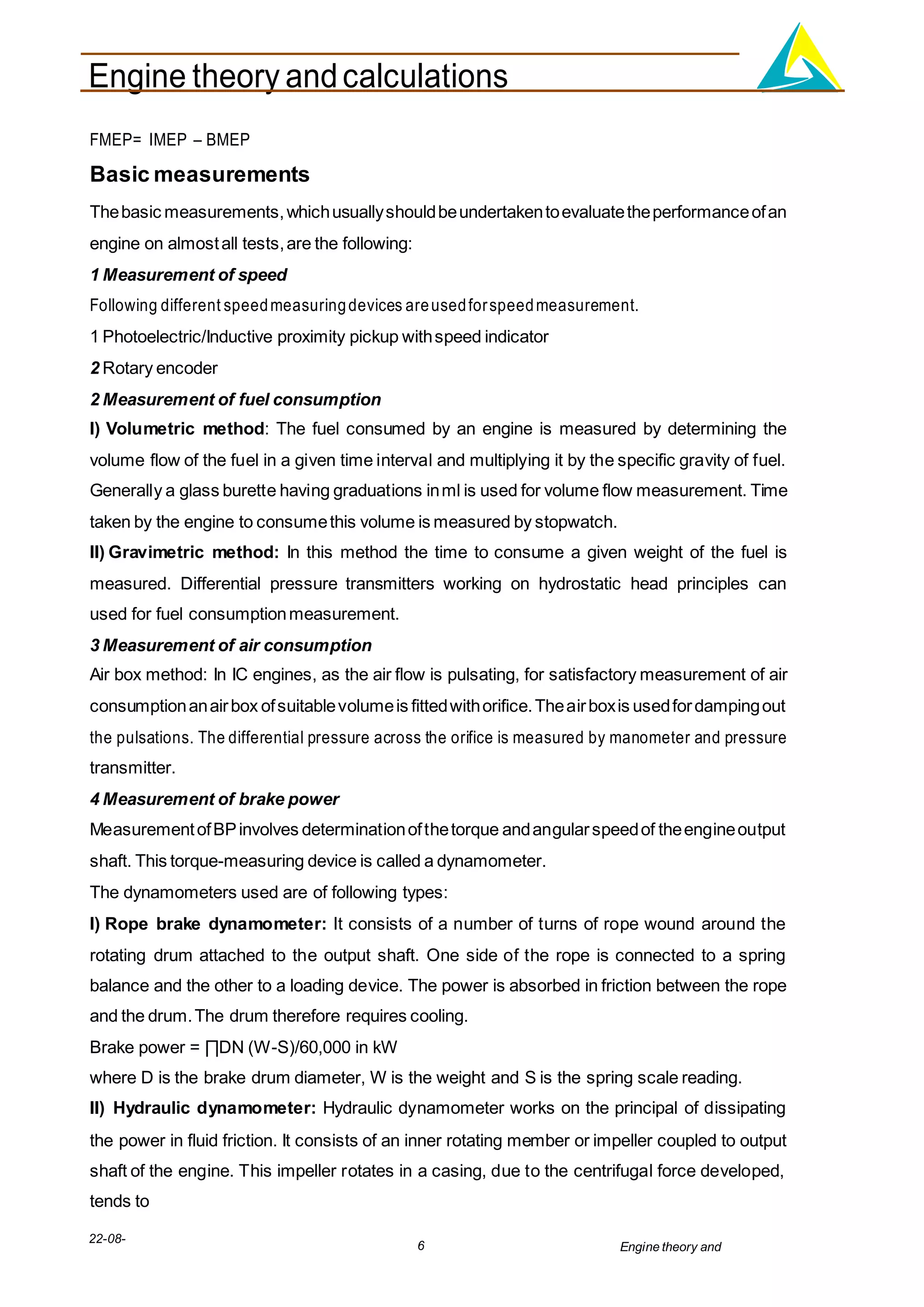Engine theory andcalculations
22-08-
2012
6 Engine theory and
calculations.docx
FMEP= IMEP – BMEP
Basic measurements
Thebasic measurements,whichusuallyshouldbeundertakentoevaluatetheperformanceofan
engine on almostall tests,are the following:
1 Measurement of speed
Following different speedmeasuringdevices areusedforspeedmeasurement.
1 Photoelectric/Inductive proximity pickup withspeed indicator
2 Rotary encoder
2 Measurement of fuel consumption
I) Volumetric method: The fuel consumed by an engine is measured by determining the
volume flow of the fuel in a given time interval and multiplying it by the specific gravity of fuel.
Generally a glass burette having graduations inml is used for volume flow measurement. Time
taken by the engine to consumethis volume is measured by stopwatch.
II) Gravimetric method: In this method the time to consume a given weight of the fuel is
measured. Differential pressure transmitters working on hydrostatic head principles can
used for fuel consumptionmeasurement.
3 Measurement of air consumption
Air box method: In IC engines, as the air flow is pulsating, for satisfactory measurement of air
consumptionanairbox ofsuitablevolumeis fittedwithorifice.Theairboxis usedfordampingout
the pulsations. The differential pressure across the orifice is measured by manometer and pressure
transmitter.
4 Measurement of brake power
MeasurementofBPinvolves determinationofthetorque andangularspeedof theengineoutput
shaft. This torque-measuring device is called a dynamometer.
The dynamometers used are of following types:
I) Rope brake dynamometer: It consists of a number of turns of rope wound around the
rotating drum attached to the output shaft. One side of the rope is connected to a spring
balance and the other to a loading device. The power is absorbed in friction between the rope
and the drum.The drum therefore requires cooling.
Brake power = ∏DN (W-S)/60,000 in kW
where D is the brake drum diameter, W is the weight and S is the spring scale reading.
II) Hydraulic dynamometer: Hydraulic dynamometer works on the principal of dissipating
the power in fluid friction. It consists of an inner rotating member or impeller coupled to output
shaft of the engine. This impeller rotates in a casing, due to the centrifugal force developed,
tends to
 