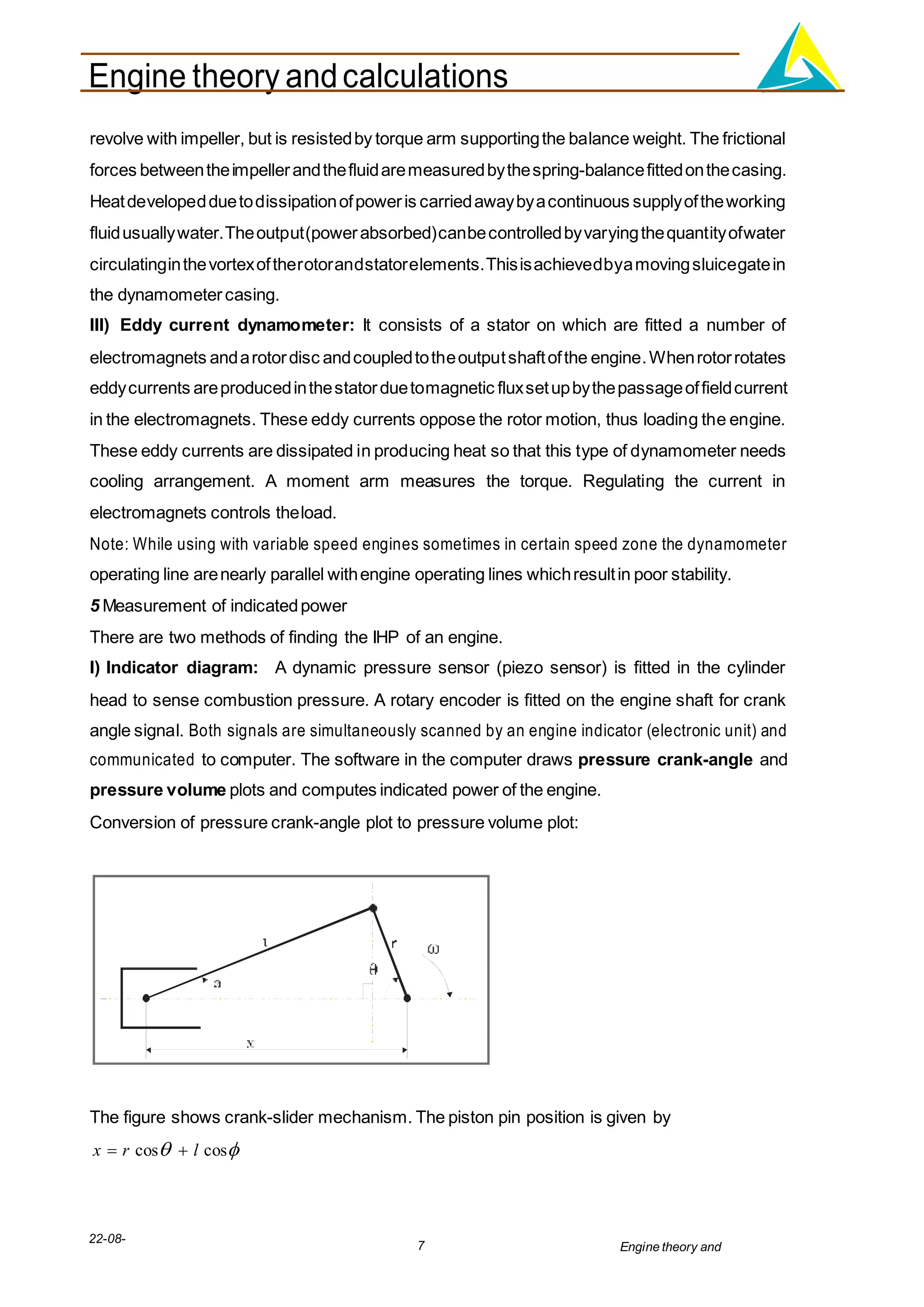 Engine theory andcalculations
22-08-
2012
7 Engine theory and
calculations.docx
revolve with impeller, but is resistedby torque arm supportingthe balance weight. The frictional
forces betweentheimpellerandthefluidaremeasuredbythespring-balancefittedonthecasing.
Heatdevelopedduetodissipationofpoweris carriedawaybyacontinuous supplyoftheworking
fluidusuallywater.Theoutput(powerabsorbed)canbecontrolledbyvaryingthequantityofwater
circulatinginthevortexoftherotorandstatorelements.Thisisachievedbyamovingsluicegatein
the dynamometercasing.
III) Eddy current dynamometer: It consists of a stator on which are fitted a number of
electromagnets andarotordisc andcoupledtotheoutputshaftofthe engine.Whenrotorrotates
eddycurrents areproducedinthestatorduetomagnetic fluxsetupbythepassageoffieldcurrent
in the electromagnets. These eddy currents oppose the rotor motion, thus loading the engine.
These eddy currents are dissipated in producing heat so that this type of dynamometer needs
cooling arrangement. A moment arm measures the torque. Regulating the current in
electromagnets controls theload.
Note: While using with variable speed engines sometimes in certain speed zone the dynamometer
operating line arenearly parallel withengine operating lines whichresultin poor stability.
5 Measurement of indicatedpower
There are two methods of finding the IHP of an engine.
I) Indicator diagram: A dynamic pressure sensor (piezo sensor) is fitted in the cylinder
head to sense combustion pressure. A rotary encoder is fitted on the engine shaft for crank
angle signal. Both signals are simultaneously scanned by an engine indicator (electronic unit) and
communicated to computer. The software in the computer draws pressure crank-angle and
pressure volume plots and computes indicated power of the engine.
Conversion of pressure crank-angle plot to pressure volume plot:
The figure shows crank-slider mechanism. The piston pin position is given by
x  r cos  l cos
 