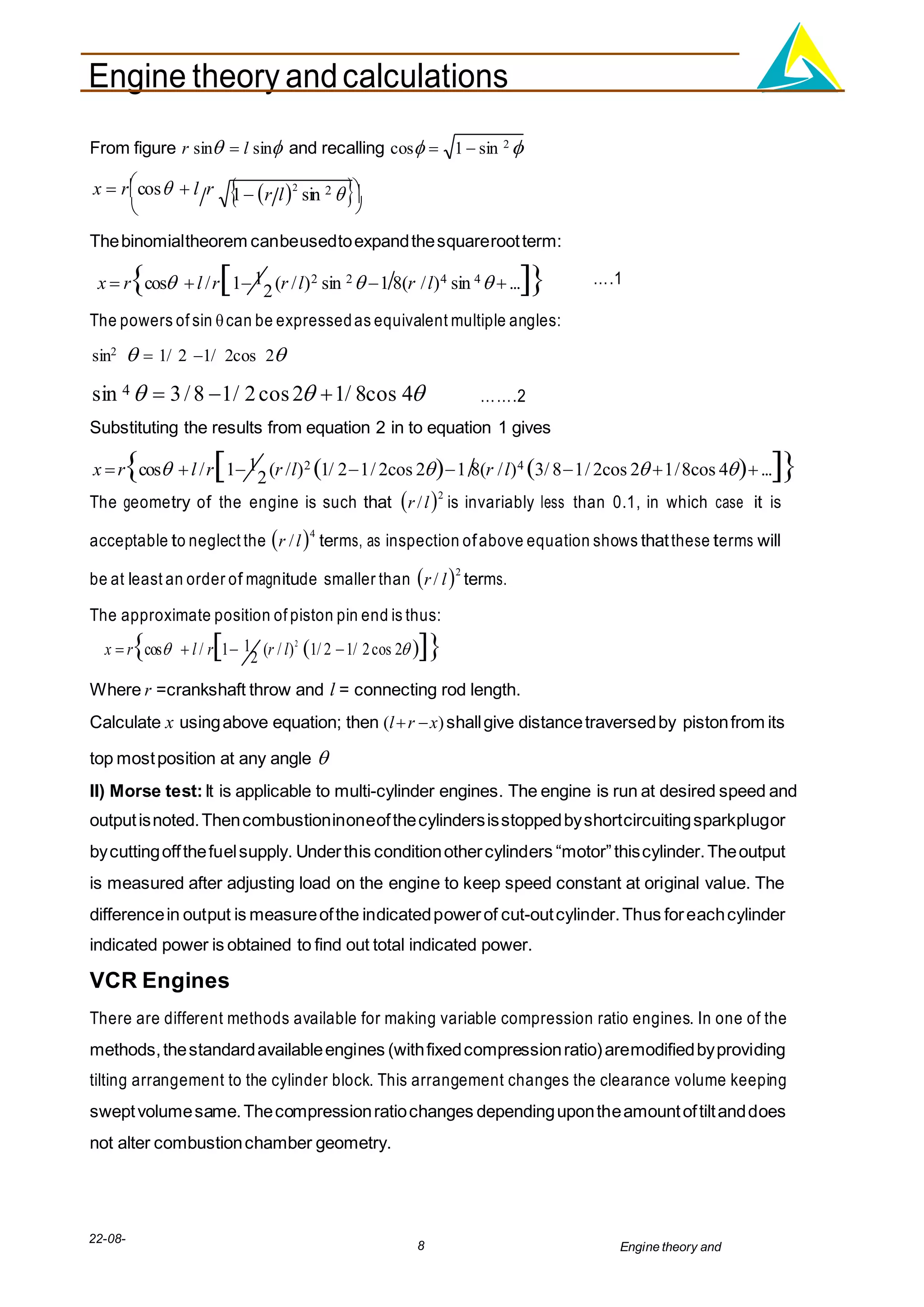 Engine theory andcalculations
22-08-
2012
8 Engine theory and
calculations.docx

From figure r sin  l sin and recalling cos 
x  r
cos  l r

1 r l2
sin 2 


Thebinomialtheorem canbeusedtoexpandthesquarerootterm:
x  rcos l /r11
2(r /l)2 sin 2 1 8(r /l)4 sin 4 ...
The powers of sin can be expressedas equivalent multiple angles:
sin2
  1/ 2 1/ 2cos 2


….1
sin 4   3/8 1/ 2cos2 1/ 8cos 4

…….2
Substituting the results from equation 2 in to equation 1 gives
x rcos l /r11
2(r /l)2 1/ 21/ 2cos 21 8(r /l)4 3/ 81/ 2cos 2 1/8cos 4...
The geometry of the engine is such that r/l2
is invariably less than 0.1, in which case it is
acceptable to neglect the r /l4
terms, as inspection ofabove equation shows thatthese terms will
be at least an order of magnitude smaller than r/ l2
terms.
The approximate position of piston pin end is thus:
x  rcos  l / r1 1
2 (r / l)2
1/ 2 1/ 2cos 2 
Where r =crankshaft throw and l = connecting rod length.
Calculate x usingabove equation; then (lr x)shallgive distancetraversedby pistonfrom its
top mostposition at any angle 
II) Morse test:It is applicable to multi-cylinder engines. The engine is run at desired speed and
outputisnoted.Thencombustioninoneofthecylindersisstoppedbyshortcircuitingsparkplugor
bycuttingoffthefuelsupply. Underthis conditionothercylinders “motor”thiscylinder.Theoutput
is measured after adjusting load on the engine to keep speed constant at original value. The
differencein output is measureofthe indicatedpowerof cut-outcylinder.Thus foreachcylinder
indicated power is obtained to find out total indicated power.
VCR Engines
There are different methods available for making variable compression ratio engines. In one of the
methods,thestandardavailableengines (withfixedcompressionratio)aremodifiedbyproviding
tilting arrangement to the cylinder block. This arrangement changes the clearance volume keeping
sweptvolumesame.Thecompressionratiochanges dependingupontheamountoftiltanddoes
not alter combustionchamber geometry.
1  sin 2 
 