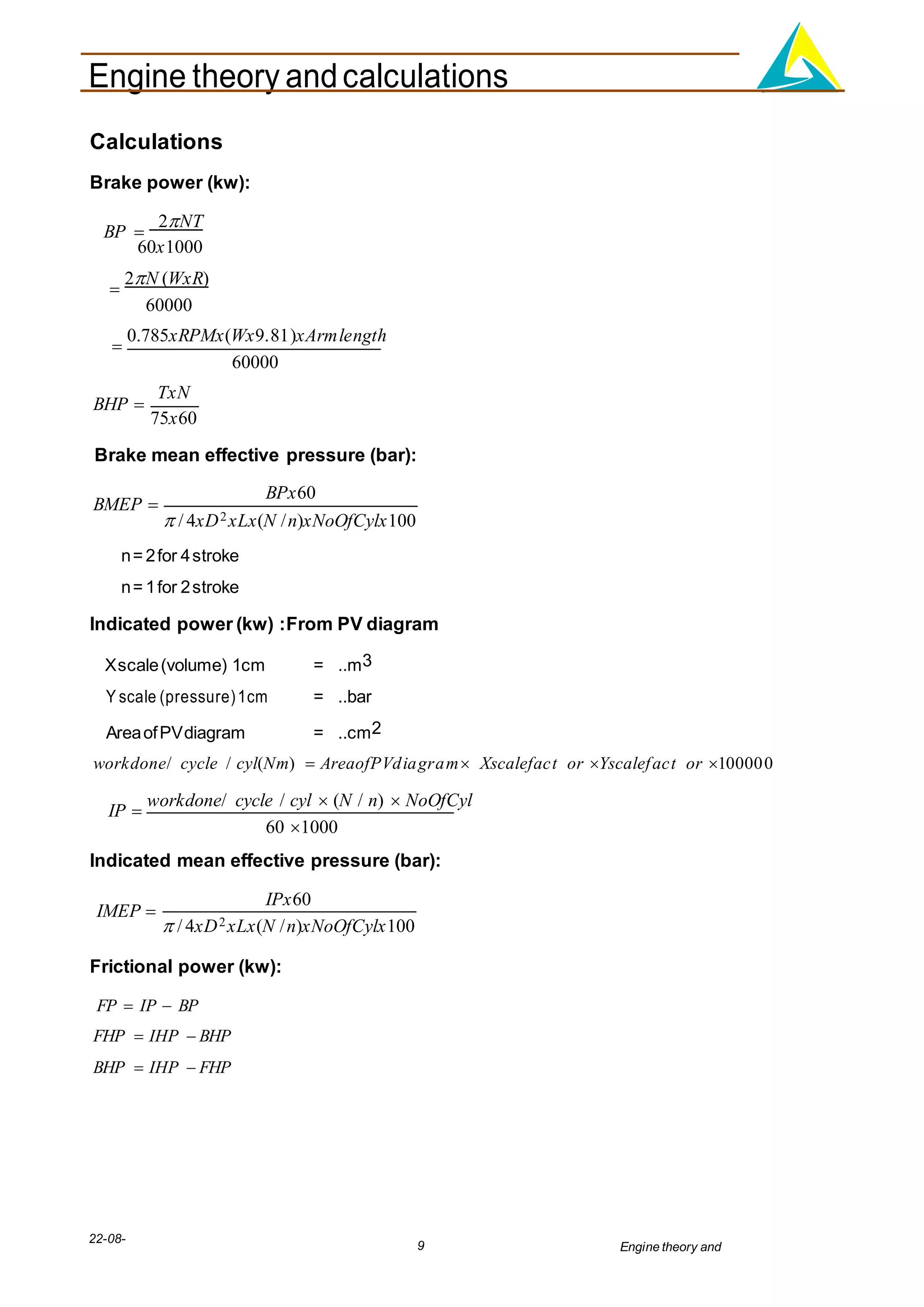 Engine theory andcalculations
22-08-
2012
9 Engine theory and
calculations.docx
Calculations
Brake power (kw):
BP 
2NT
60x1000

2N (WxR)
60000

0.785xRPMx(Wx9.81)xArmlength
60000
BHP 
TxN
75x60
Brake mean effective pressure (bar):
BMEP 
BPx60
 / 4xD2xLx(N /n)xNoOfCylx100
n= 2for 4stroke
n= 1for 2stroke
Indicated power (kw) :From PV diagram
Xscale(volume) 1cm = ..m3
Y scale (pressure)1cm = ..bar
AreaofPVdiagram = ..cm2
workdone/ cycle / cyl(Nm)  AreaofPVdiagram Xscalefact or Yscalefact or 100000
IP 
workdone/ cycle / cyl  (N / n)  NoOfCyl
60 1000
Indicated mean effective pressure (bar):
IMEP 
IPx60
 / 4xD2xLx(N /n)xNoOfCylx100
Frictional power (kw):
FP  IP  BP
FHP  IHP  BHP
BHP  IHP  FHP
 