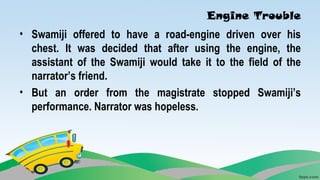 Engine Trouble
• Swamiji offered to have a road-engine driven over his
chest. It was decided that after using the engine, the
assistant of the Swamiji would take it to the field of the
narrator’s friend.
• But an order from the magistrate stopped Swamiji’s
performance. Narrator was hopeless.
 