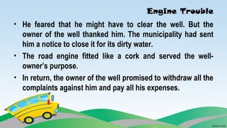 Engine Trouble
• He feared that he might have to clear the well. But the
owner of the well thanked him. The municipality had sent
him a notice to close it for its dirty water.
• The road engine fitted like a cork and served the well-
owner’s purpose.
• In return, the owner of the well promised to withdraw all the
complaints against him and pay all his expenses.
 