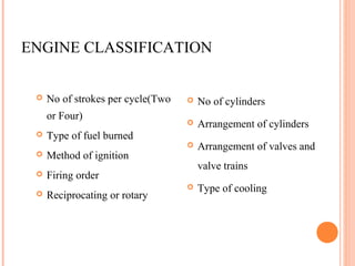 ENGINE CLASSIFICATION
 No of strokes per cycle(Two
or Four)
 Type of fuel burned
 Method of ignition
 Firing order
 Reciprocating or rotary
 No of cylinders
 Arrangement of cylinders
 Arrangement of valves and
valve trains
 Type of cooling
 