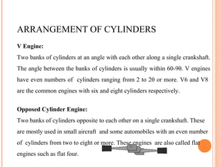 ARRANGEMENT OF CYLINDERS
V Engine:
Two banks of cylinders at an angle with each other along a single crankshaft.
The angle between the banks of cylinders is usually within 60-90. V engines
have even numbers of cylinders ranging from 2 to 20 or more. V6 and V8
are the common engines with six and eight cylinders respectively.
Opposed Cylinder Engine:
Two banks of cylinders opposite to each other on a single crankshaft. These
are mostly used in small aircraft and some automobiles with an even number
of cylinders from two to eight or more. These engines are also called flat
engines such as flat four.
 